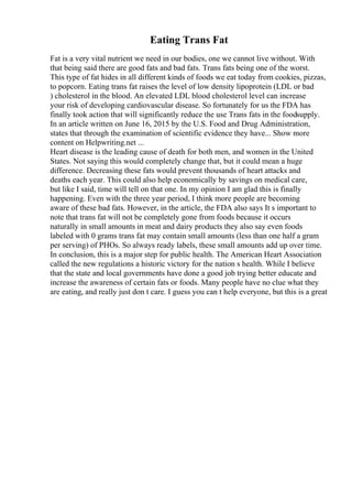 Eating Trans Fat
Fat is a very vital nutrient we need in our bodies, one we cannot live without. With
that being said there are good fats and bad fats. Trans fats being one of the worst.
This type of fat hides in all different kinds of foods we eat today from cookies, pizzas,
to popcorn. Eating trans fat raises the level of low density lipoprotein (LDL or bad
) cholesterol in the blood. An elevated LDL blood cholesterol level can increase
your risk of developing cardiovascular disease. So fortunately for us the FDA has
finally took action that will significantly reduce the use Trans fats in the foodsupply.
In an article written on June 16, 2015 by the U.S. Food and Drug Administration,
states that through the examination of scientific evidence they have... Show more
content on Helpwriting.net ...
Heart disease is the leading cause of death for both men, and women in the United
States. Not saying this would completely change that, but it could mean a huge
difference. Decreasing these fats would prevent thousands of heart attacks and
deaths each year. This could also help economically by savings on medical care,
but like I said, time will tell on that one. In my opinion I am glad this is finally
happening. Even with the three year period, I think more people are becoming
aware of these bad fats. However, in the article, the FDA also says It s important to
note that trans fat will not be completely gone from foods because it occurs
naturally in small amounts in meat and dairy products they also say even foods
labeled with 0 grams trans fat may contain small amounts (less than one half a gram
per serving) of PHOs. So always ready labels, these small amounts add up over time.
In conclusion, this is a major step for public health. The American Heart Association
called the new regulations a historic victory for the nation s health. While I believe
that the state and local governments have done a good job trying better educate and
increase the awareness of certain fats or foods. Many people have no clue what they
are eating, and really just don t care. I guess you can t help everyone, but this is a great
 