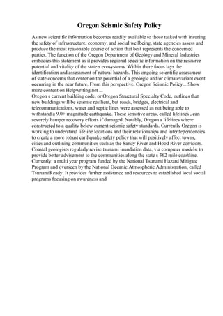 Oregon Seismic Safety Policy
As new scientific information becomes readily available to those tasked with insuring
the safety of infrastructure, economy, and social wellbeing, state agencies assess and
produce the most reasonable course of action that best represents the concerned
parties. The function of the Oregon Department of Geology and Mineral Industries
embodies this statement as it provides regional specific information on the resource
potential and vitality of the state s ecosystems. Within there focus lays the
identification and assessment of natural hazards. This ongoing scientific assessment
of state concerns that center on the potential of a geologic and/or climatevariant event
occurring in the near future. From this perspective, Oregon Seismic Policy... Show
more content on Helpwriting.net ...
Oregon s current building code, or Oregon Structural Specialty Code, outlines that
new buildings will be seismic resilient, but roads, bridges, electrical and
telecommunications, water and septic lines were assessed as not being able to
withstand a 9.0+ magnitude earthquake. These sensitive areas, called lifelines , can
severely hamper recovery efforts if damaged. Notably, Oregon s lifelines where
constructed to a quality below current seismic safety standards. Currently Oregon is
working to understand lifeline locations and their relationships and interdependencies
to create a more robust earthquake safety policy that will positively affect towns,
cities and outlining communities such as the Sandy River and Hood River corridors.
Coastal geologists regularly revise tsunami inundation data, via computer models, to
provide better advisement to the communities along the state s 362 mile coastline.
Currently, a multi year program funded by the National Tsunami Hazard Mitigate
Program and overseen by the National Oceanic Atmospheric Administration, called
TsunamiReady. It provides further assistance and resources to established local social
programs focusing on awareness and
 
