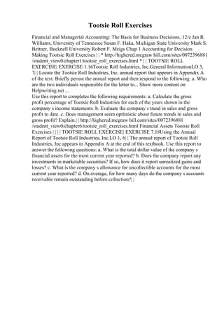 Tootsie Roll Exercises
Financial and Managerial Accounting: The Basis for Business Decisions, 12/e Jan R.
Williams, University of Tennessee Susan F. Haka, Michigan State University Mark S.
Bettner, Bucknell University Robert F. Meigs Chap 1 Accounting for Decision
Making Tootsie Roll Exercises | | * http://highered.mcgraw hill.com/sites/0072396881
/student_view0/chapter1/tootsie_roll_exercises.html * | | TOOTSIE ROLL
EXERCISE| EXERCISE 1.16Tootsie Roll Industries, Inc.General InformationLO 3,
7| | Locate the Tootsie Roll Industries, Inc. annual report that appears in Appendix A
of the text. Briefly peruse the annual report and then respond to the following. a. Who
are the two individuals responsible for the letter to... Show more content on
Helpwriting.net ...
Use this report to completes the following requirements: a. Calculate the gross
profit percentage of Tootsie Roll Industries for each of the years shown in the
company s income statements. b. Evaluate the company s trend in sales and gross
profit to date. c. Does management seem optimistic about future trends in sales and
gross profit? Explain.| | http://highered.mcgraw hill.com/sites/0072396881
/student_view0/chapter6/tootsie_roll_exercises.html Financial Assets Tootsie Roll
Exercises | | | | TOOTSIE ROLL EXERCISE| EXERCISE 7.18Using the Annual
Report of Tootsie Roll Industries, Inc.LO 1, 6| | The annual report of Tootsie Roll
Industries, Inc.appears in Appendix A at the end of this textbook. Use this report to
answer the following questions: a. What is the total dollar value of the company s
financial assets for the most current year reported? b. Does the company report any
investments in marketable securities? If so, how does it report unrealized gains and
losses? c. What is the company s allowance for uncollectible accounts for the most
current year reported? d. On average, for how many days do the company s accounts
receivable remain outstanding before collection?| |
 