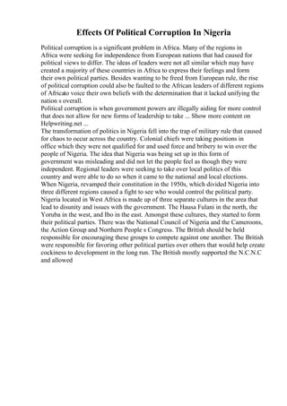 Effects Of Political Corruption In Nigeria
Political corruption is a significant problem in Africa. Many of the regions in
Africa were seeking for independence from European nations that had caused for
political views to differ. The ideas of leaders were not all similar which may have
created a majority of these countries in Africa to express their feelings and form
their own political parties. Besides wanting to be freed from European rule, the rise
of political corruption could also be faulted to the African leaders of different regions
of Africato voice their own beliefs with the determination that it lacked unifying the
nation s overall.
Political corruption is when government powers are illegally aiding for more control
that does not allow for new forms of leadership to take ... Show more content on
Helpwriting.net ...
The transformation of politics in Nigeria fell into the trap of military rule that caused
for chaos to occur across the country. Colonial chiefs were taking positions in
office which they were not qualified for and used force and bribery to win over the
people of Nigeria. The idea that Nigeria was being set up in this form of
government was misleading and did not let the people feel as though they were
independent. Regional leaders were seeking to take over local politics of this
country and were able to do so when it came to the national and local elections.
When Nigeria, revamped their constitution in the 1950s, which divided Nigeria into
three different regions caused a fight to see who would control the political party.
Nigeria located in West Africa is made up of three separate cultures in the area that
lead to disunity and issues with the government. The Hausa Fulani in the north, the
Yoruba in the west, and Ibo in the east. Amongst these cultures, they started to form
their political parties. There was the National Council of Nigeria and the Cameroons,
the Action Group and Northern People s Congress. The British should be held
responsible for encouraging these groups to compete against one another. The British
were responsible for favoring other political parties over others that would help create
cockiness to development in the long run. The British mostly supported the N.C.N.C
and allowed
 