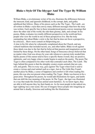 Blake s Style Of The Idyyger And The Tyger By William
Blake
William Blake, a revolutionary writer of his era, illustrates the differences between
the innocent, kind, and ignorant childhood, to the corrupt, dark, and gothic
adulthood that follows. Many of his pieces such as the The Tyger , The Lamb , are
all written in Blake s style that convey many different messages than how the story
was written. Each specific line in these misunderstood poems convey meanings that
show the other side of the world, the side thats gloomy, dark, and corrupt. In his
poems, Blake evaluates two totally different perspectives in the world and how
people who view the world in one of these perspectives live. But the truly
outstanding fact about Blake s style is the fact that he does not favor a perspective,
he criticizes... Show more content on Helpwriting.net ...
A time in his life where he vehemently complained about the Church, and any
cultural traditions that included racism, sex, and other habits. Blake revolt against
these ideals was due to the fact that he believed that passion and imagination can be
limited by these things. On the other hand, Songs of Innocence always believed that
no matter what, God was always by your side whenever a person truly needed him.
Idyllic poems of this nature tend to have a specific theme overall, they are positive,
optimistic, and very happy when a reader begins to analyze the poetry. The poem The
Tyger is often compared to his other work that contradict each other, The Lamb . The
logic behind this poem is that the almighty creator creates animals that are cute,
soft, and gentle. This in every way, goes against The Tyger when God is said to
create a vicious and cruel animal such as a tiger. Just as The Little Boy Found ,
another piece by Blake, a sense of happiness and comfort is felt when reading this
poem, this was also not present when reading The Tyger . Blake was known to be a
great artist. Throughout his poems, he would add illustrations for tigers, and lambs
that can shift the true meaning of the poem. In The Tyger , the tiger was illustrated
in a way that made this ferocious animal seem harmless. As we know tigers, they
are able to kill anyone they lay their hands on. As for most people in the radical era,
tiger sighting was a rare scene. His use of imagery forces people into imagining an
animal that is deadly, ferocious and nothing like the illustrations
 