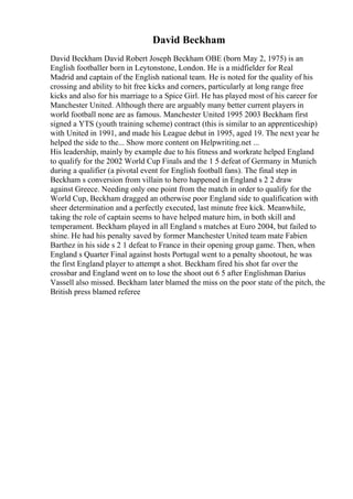David Beckham
David Beckham David Robert Joseph Beckham OBE (born May 2, 1975) is an
English footballer born in Leytonstone, London. He is a midfielder for Real
Madrid and captain of the English national team. He is noted for the quality of his
crossing and ability to hit free kicks and corners, particularly at long range free
kicks and also for his marriage to a Spice Girl. He has played most of his career for
Manchester United. Although there are arguably many better current players in
world football none are as famous. Manchester United 1995 2003 Beckham first
signed a YTS (youth training scheme) contract (this is similar to an apprenticeship)
with United in 1991, and made his League debut in 1995, aged 19. The next year he
helped the side to the... Show more content on Helpwriting.net ...
His leadership, mainly by example due to his fitness and workrate helped England
to qualify for the 2002 World Cup Finals and the 1 5 defeat of Germany in Munich
during a qualifier (a pivotal event for English football fans). The final step in
Beckham s conversion from villain to hero happened in England s 2 2 draw
against Greece. Needing only one point from the match in order to qualify for the
World Cup, Beckham dragged an otherwise poor England side to qualification with
sheer determination and a perfectly executed, last minute free kick. Meanwhile,
taking the role of captain seems to have helped mature him, in both skill and
temperament. Beckham played in all England s matches at Euro 2004, but failed to
shine. He had his penalty saved by former Manchester United team mate Fabien
Barthez in his side s 2 1 defeat to France in their opening group game. Then, when
England s Quarter Final against hosts Portugal went to a penalty shootout, he was
the first England player to attempt a shot. Beckham fired his shot far over the
crossbar and England went on to lose the shoot out 6 5 after Englishman Darius
Vassell also missed. Beckham later blamed the miss on the poor state of the pitch, the
British press blamed referee
 