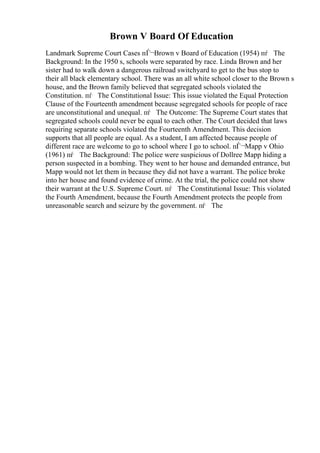 Brown V Board Of Education
Landmark Supreme Court Cases пЃ¬Brown v Board of Education (1954) пѓ The
Background: In the 1950 s, schools were separated by race. Linda Brown and her
sister had to walk down a dangerous railroad switchyard to get to the bus stop to
their all black elementary school. There was an all white school closer to the Brown s
house, and the Brown family believed that segregated schools violated the
Constitution. пѓ The Constitutional Issue: This issue violated the Equal Protection
Clause of the Fourteenth amendment because segregated schools for people of race
are unconstitutional and unequal. пѓ The Outcome: The Supreme Court states that
segregated schools could never be equal to each other. The Court decided that laws
requiring separate schools violated the Fourteenth Amendment. This decision
supports that all people are equal. As a student, I am affected because people of
different race are welcome to go to school where I go to school. пЃ¬Mapp v Ohio
(1961) пѓ The Background: The police were suspicious of Dollree Mapp hiding a
person suspected in a bombing. They went to her house and demanded entrance, but
Mapp would not let them in because they did not have a warrant. The police broke
into her house and found evidence of crime. At the trial, the police could not show
their warrant at the U.S. Supreme Court. пѓ The Constitutional Issue: This violated
the Fourth Amendment, because the Fourth Amendment protects the people from
unreasonable search and seizure by the government. пѓ The
 