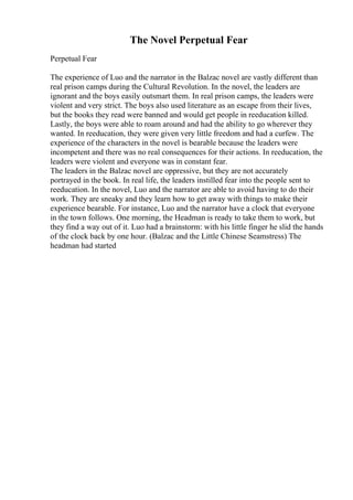 The Novel Perpetual Fear
Perpetual Fear
The experience of Luo and the narrator in the Balzac novel are vastly different than
real prison camps during the Cultural Revolution. In the novel, the leaders are
ignorant and the boys easily outsmart them. In real prison camps, the leaders were
violent and very strict. The boys also used literature as an escape from their lives,
but the books they read were banned and would get people in reeducation killed.
Lastly, the boys were able to roam around and had the ability to go wherever they
wanted. In reeducation, they were given very little freedom and had a curfew. The
experience of the characters in the novel is bearable because the leaders were
incompetent and there was no real consequences for their actions. In reeducation, the
leaders were violent and everyone was in constant fear.
The leaders in the Balzac novel are oppressive, but they are not accurately
portrayed in the book. In real life, the leaders instilled fear into the people sent to
reeducation. In the novel, Luo and the narrator are able to avoid having to do their
work. They are sneaky and they learn how to get away with things to make their
experience bearable. For instance, Luo and the narrator have a clock that everyone
in the town follows. One morning, the Headman is ready to take them to work, but
they find a way out of it. Luo had a brainstorm: with his little finger he slid the hands
of the clock back by one hour. (Balzac and the Little Chinese Seamstress) The
headman had started
 