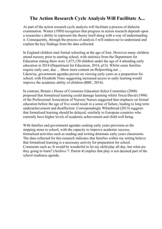 The Action Research Cycle Analysis Will Facilitate A...
As part of the action research cycle analysis will facilitate a process of dialectic
examination. Winter (1989) recognises that progress in action research depends upon
a researcher s ability to represent the theory itself along with a way of understanding
it. Consequently, through the process of analysis I will endeavour to understand and
explain the key findings from the data collected.
In England children start formal schooling at the age of four. However many children
attend nursery prior to starting school, with statistics from the Department for
Education stating there were 1,673,130 children under the age of 4 attending early
education in 2014 (Department for Education, 2014, p13). Whilst some families
require early care, due ... Show more content on Helpwriting.net ...
Likewise, government agendas persist on viewing early years as a preparation for
school, with Elizabeth Truss suggesting increased access to early learning would
improve the academic ability of children (BBC, 2014).
In contrast, Britain s House of Commons Education Select Committee (2000)
proposed that formalised learning could damage learning whilst Tricia David (1998)
of the Professional Association of Nursery Nurses suggested that emphasis on formal
education before the age of five could result in a sense of failure, leading to long term
underachievement and disaffection. Correspondingly Whitebread (2013) suggests
that formalised learning should be delayed, similarly to European countries who
currently have higher levels of academic achievement and child well being.
With families and government agendas seeking early years provision as the
stepping stone to school, with the capacity to improve academic success,
formalised activities such as reading and writing dominate early years classrooms.
The data collected for this research indicates that families within my setting believe
that formalised learning is a necessary activity for preparation for school.
Comments such as, It would be wonderful to let my child play all day, but what are
they going to learn? (Archive 7: Parent 4) implies that play is not deemed part of the
school readiness agenda.
 