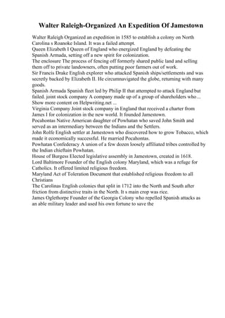 Walter Raleigh-Organized An Expedition Of Jamestown
Walter Raleigh Organized an expedition in 1585 to establish a colony on North
Carolina s Roanoke Island. It was a failed attempt.
Queen Elizabeth I Queen of England who energized England by defeating the
Spanish Armada, setting off a new spirit for colonization.
The enclosure The process of fencing off formerly shared public land and selling
them off to private landowners, often putting poor farmers out of work.
Sir Francis Drake English explorer who attacked Spanish ships/settlements and was
secretly backed by Elizabeth II. He circumnavigated the globe, returning with many
goods.
Spanish Armada Spanish fleet led by Philip II that attempted to attack England but
failed. joint stock company A company made up of a group of shareholders who...
Show more content on Helpwriting.net ...
Virginia Company Joint stock company in England that received a charter from
James I for colonization in the new world. It founded Jamestown.
Pocahontas Native American daughter of Powhatan who saved John Smith and
served as an intermediary between the Indians and the Settlers.
John Rolfe English settler at Jamestown who discovered how to grow Tobacco, which
made it economically successful. He married Pocahontas.
Powhatan Confederacy A union of a few dozen loosely affiliated tribes controlled by
the Indian chieftain Powhatan.
House of Burgess Elected legislative assembly in Jamestown, created in 1618.
Lord Baltimore Founder of the English colony Maryland, which was a refuge for
Catholics. It offered limited religious freedom.
Maryland Act of Toleration Document that established religious freedom to all
Christians
The Carolinas English colonies that split in 1712 into the North and South after
friction from distinctive traits in the North. It s main crop was rice.
James Oglethorpe Founder of the Georgia Colony who repelled Spanish attacks as
an able military leader and used his own fortune to save the
 