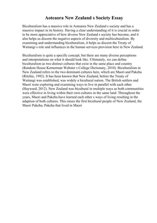 Aoteaora New Zealand s Society Essay
Biculturalism has a massive role in Aoteaora New Zealand s society and has a
massive impact in its history. Having a clear understanding of it is crucial in order
to be more appreciative of how diverse New Zealand s society has become, and it
also helps us discern the negative aspects of diversity and multiculturalism. By
examining and understanding biculturalism, it helps us discern the Treaty of
Waitangi s role and influences in the human services provision here in New Zealand.
Biculturalism is quite a specific concept, but there are many diverse perceptions
and interpretations on what it should look like. Ultimately, we can define
biculturalism as two distinct cultures that exist in the same place and country
(Random House Kernerman Webster s College Dictionary, 2010). Biculturalism in
New Zealand refers to the two dominant cultures here, which are Maori and Pakeha
(Ritchie, 1992). It has been known that New Zealand, before the Treaty of
Waitangi was established, was widely a bicultural nation. The British settlers and
Maori were exploring and examining ways to live in parallel with each other
(Hayward, 2012). New Zealand was bicultural in multiple ways as both communities
were effective in living within their own cultures in the same land. Throughout the
years, Maori and Pakeha have learned each other s ways of living resulting in the
adaption of both cultures. This raises the first bicultural people of New Zealand, the
Maori Pakeha; Pakeha that lived in Maori
 