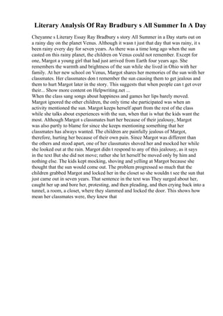 Literary Analysis Of Ray Bradbury s All Summer In A Day
Cheyanne s Literary Essay Ray Bradbury s story All Summer in a Day starts out on
a rainy day on the planet Venus. Although it wasn t just that day that was rainy, it s
been rainy every day for seven years. As there was a time long ago when the sun
casted on this rainy planet, the children on Venus could not remember. Except for
one, Margot a young girl that had just arrived from Earth four years ago. She
remembers the warmth and brightness of the sun while she lived in Ohio with her
family. At her new school on Venus, Margot shares her memories of the sun with her
classmates. Her classmates don t remember the sun causing them to get jealous and
them to hurt Margot later in the story. This suggests that when people can t get over
their... Show more content on Helpwriting.net ...
When the class sang songs about happiness and games her lips barely moved.
Margot ignored the other children, the only time she participated was when an
activity mentioned the sun. Margot keeps herself apart from the rest of the class
while she talks about experiences with the sun, when that is what the kids want the
most. Although Margot s classmates hurt her because of their jealousy, Margot
was also partly to blame for since she keeps mentioning something that her
classmates has always wanted. The children are painfully jealous of Margot,
therefore, hurting her because of their own pain. Since Margot was different than
the others and stood apart, one of her classmates shoved her and mocked her while
she looked out at the rain. Margot didn t respond to any of this jealousy, as it says
in the text But she did not move; rather she let herself be moved only by him and
nothing else. The kids kept mocking, shoving and yelling at Margot because she
thought that the sun would come out. The problem progressed so much that the
children grabbed Margot and locked her in the closet so she wouldn t see the sun that
just came out in seven years. That sentence in the text was They surged about her,
caught her up and bore her, protesting, and then pleading, and then crying back into a
tunnel, a room, a closet, where they slammed and locked the door. This shows how
mean her classmates were, they knew that
 