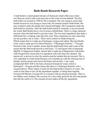 Bath Bomb Research Paper
A bath bomb is a hard packed mixture of chemicals which effervesces when
wet.They are used to add scent and color to the water of your bathtub. The first
bath bomb was created in 1989 by Mo Constatine. Mo was trying to create bath
bombs because he was trying to create lush, but instead created a bath bomb. Mo
also wanted to make the people feel relaxed and happy. Mo Constantine made the
bath bomb in Australia. After the bath bomb started in Australia, it moved around
the world. Bath Bombs have a lot of science behind them. There is a huge chemical
reaction when the bath bomb is put into water. The two main ingredients that make a
bath bomb fizz, is baking soda and citric acid. These chemicals are inert when they
are dry powders, but in water... Show more content on Helpwriting.net ...
Which means that it is made up of hydrogen, oxygen and carbon. But specifically
Citric Acid is made up of 6 Carbon Particles + 8 Hydrogen Particles + 7 Oxygen
Particles Citric Acid is another reason that the bath bomb fizzes and is part of the
reason that the bath bomb dissolves and fizzes. 1/2 cup Epsom salts (compound)
MgSO4 or Magnesium Sulfate. Epsom Salt is made up of Magnesium with Sulfur
with Oxygen4 this means that it is ingredient with more than one element. The
epsom salt, is proven to relax the muscles and the tendent that are stressed. This is
very important in a bath bomb because a lot of people go with the relaxing train of
though, and the epsom salt relaxes the bones and muscles. 1 tsp. water
(compound) H2O. H20 is the basic chemical formula for water, which is
Hydrogen2 + Oxygen and that means that there is 2 Hydrogen Particles with 1
oxygen particle. Water makes it easier for the bath bomb to dissolve in water. The
water in also there to mix all the ingredients together, to bring them together.
Coconut Oil Mixture Coconut Oil, is a mixture with no chemical formula. There is
two Makes water leathery The coconut oil is also really good for the skin and people
also like the smell or it. The coconut oil also makes all the dry ingredients
 