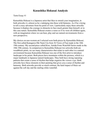 Kasushika Hokusai Analysis
Term Essay #1
Katsushika Hokusai is a Japanese artist that likes to stretch your imagination, in
both artworks it s almost as he s indulging into these wild fantasies. As if he s trying
to tell a crazy adventure from his point of view. I particularly enjoy these artworks
because it displays the courage in obstacles to face much greater than himself, or in
this case nature. Katsushika Hokusai creates a sense as if we were all children again,
with an imagination where we can hear, play and see natural environments from a
new perspective.
My choices on non western art I selected were both pieces by Katsushika Hokusai.
The first called Kanagawa Oki Nami Ura from 36 Views of Fuji made in the 18th
19th century. My second piece called Kiso, Amida From Waterfall Series made in the
18th 19th century. In comparison to Katsushika Hokusai two artworks both are
woodblock prints, we see many characteristics that relate to each other in a natural
environment because Katsushika Hokusai was one of the first artist to introduce
landscape in his prints. Both pieces have mountains within the pictures, which is a
major landmark in Japanese natural landscapes. They both have strong repeating
patterns that create a sense of rhythm that helps organize the viewer s eye. Both
artworks have these elements in their painting that gives you a sense of rhythm and
harmony. Both artworks provide so much contrast, the hard impact of blues set
against the soft sky and the starling white waterfall.
 