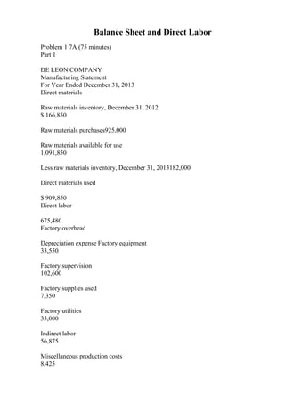 Balance Sheet and Direct Labor
Problem 1 7A (75 minutes)
Part 1
DE LEON COMPANY
Manufacturing Statement
For Year Ended December 31, 2013
Direct materials
Raw materials inventory, December 31, 2012
$ 166,850
Raw materials purchases925,000
Raw materials available for use
1,091,850
Less raw materials inventory, December 31, 2013182,000
Direct materials used
$ 909,850
Direct labor
675,480
Factory overhead
Depreciation expense Factory equipment
33,550
Factory supervision
102,600
Factory supplies used
7,350
Factory utilities
33,000
Indirect labor
56,875
Miscellaneous production costs
8,425
 
