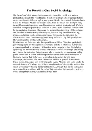 The Breakfast Club Social Psychology
The Breakfast Club is a comedy drama movie released in 1985.It was written,
produced and directed by John Hughes. It is about five high school teenage students
each a member of a different high school group ; Bender the criminal, Brian the brain,
Claire the princess, Andrew the athlete, and Allison the basket case must put away
their differences to leave their punishing detention by their strict principal. While in
detention, their principal instructs them not to speak, move from their seats or sleep
for the next eight hours and 54 minutes. He assigns them to write a 1000 word essay
that describes who they really think they are, however they spend hours talking,
arguing, and at one point , smoking marijuana. Throughout the detention, the
characters encounter constant struggles of being understood, by their principle and...
Show more content on Helpwriting.net ...
He also hates his father and tries live up to his capabilities. Claire is a spoiled rich
girl whose parents are having material problems and she is often used by them as a
weapon to get back at each other. Allison is a weird compulsive liar. She is being
ignored by her parents at home and had no friends at school and thought of running
away during the detention. Brian is a nerd who is constantly been pressured by his
parent s to do fine in school and his expectation for the future soon become out of
his touch. Despite their differences in social rank, the group starts to form
friendships, and learned a lot about themselves and life in general. For example
Claire shows Allison just how pretty she really is, and Allison s new looks sparks the
romantic interest of Andrew, over Allison transformation.Claire decides to break her
virgin appearance by kissing Bender in the closet. Although they have a feeling that
the relationships would end with the end of their detention, their mutual experiences
would change the way they would look at their peers
 
