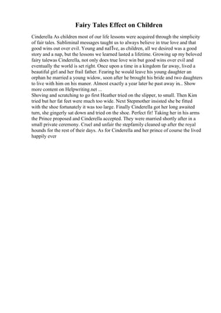 Fairy Tales Effect on Children
Cinderella As children most of our life lessons were acquired through the simplicity
of fair tales. Subliminal messages taught us to always believe in true love and that
good wins out over evil. Young and naГЇve, as children, all we desired was a good
story and a nap, but the lessons we learned lasted a lifetime. Growing up my beloved
fairy talewas Cinderella, not only does true love win but good wins over evil and
eventually the world is set right. Once upon a time in a kingdom far away, lived a
beautiful girl and her frail father. Fearing he would leave his young daughter an
orphan he married a young widow, soon after he brought his bride and two daughters
to live with him on his manor. Almost exactly a year later he past away in... Show
more content on Helpwriting.net ...
Shoving and scratching to go first Heather tried on the slipper, to small. Then Kim
tried but her fat feet were much too wide. Next Stepmother insisted she be fitted
with the shoe fortunately it was too large. Finally Cinderella got her long awaited
turn, she gingerly sat down and tried on the shoe. Perfect fit! Taking her in his arms
the Prince proposed and Cinderella accepted. They were married shortly after in a
small private ceremony. Cruel and unfair the stepfamily cleaned up after the royal
hounds for the rest of their days. As for Cinderella and her prince of course the lived
happily ever
 