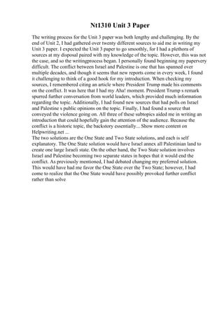 Nt1310 Unit 3 Paper
The writing process for the Unit 3 paper was both lengthy and challenging. By the
end of Unit 2, I had gathered over twenty different sources to aid me in writing my
Unit 3 paper. I expected the Unit 3 paper to go smoothly, for I had a plethora of
sources at my disposal paired with my knowledge of the topic. However, this was not
the case, and so the writingprocess began. I personally found beginning my papervery
difficult. The conflict between Israel and Palestine is one that has spanned over
multiple decades, and though it seems that new reports come in every week, I found
it challenging to think of a good hook for my introduction. When checking my
sources, I remembered citing an article where President Trump made his comments
on the conflict. It was here that I had my Aha! moment. President Trump s remark
spurred further conversation from world leaders, which provided much information
regarding the topic. Additionally, I had found new sources that had polls on Israel
and Palestine s public opinions on the topic. Finally, I had found a source that
conveyed the violence going on. All three of these subtopics aided me in writing an
introduction that could hopefully gain the attention of the audience. Because the
conflict is a historic topic, the backstory essentially... Show more content on
Helpwriting.net ...
The two solutions are the One State and Two State solutions, and each is self
explanatory. The One State solution would have Israel annex all Palestinian land to
create one large Israeli state. On the other hand, the Two State solution involves
Israel and Palestine becoming two separate states in hopes that it would end the
conflict. As previously mentioned, I had debated changing my preferred solution.
This would have had me favor the One State over the Two State; however, I had
come to realize that the One State would have possibly provoked further conflict
rather than solve
 