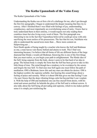 The Katha Upanashads of the Vedas Essay
The Katha Upanashads of the Vedas
Understanding the Katha was at first a bit of a challenge for me, after I got through
the first few paragraphs, I began to understand the deeper meaning that they try to
convey. After I finished them I was filled with feelings of joy, understanding,
complacency, and most importantly an overwhelming sense of unity. I know that to
truly understand them in their entirety, it would require not only reading them
countless times but also living every word of them. The first paragraph was
interesting to me in the fact that Vajasrabasa believed he could get away with only
sacrificing the most useless of his possessions. The fact that his son, Nachiketa was
able to understand the sacred texts more than ... Show more content on
Helpwriting.net ...
Next Death speaks of being taught by a teacher who knows the Self and Brahman
as one, a man leaves vain theory behind and attains to truth. This I find very
interesting because, I to believe that all forms of life are different facets of the large
diamond that Hindu s would call Brahman. Knowing this is one of the first things
that you must realize, as you begin your path to enlightenment. The Hindu idea of
the Self, being separate from the body, doesn t seem to be that hard of an idea to
grasp. The human body is simply the form that the Self has been given to take in this
little bleep of time. The mind though has a tendency to be overtaken by the senses
and forgets the true Self. To find ones true Self again one must follow the path of
meditation. OM is Brahman, know this and any man can obtain his desires. OM is
the highest symbol, the supreme syllable. Just hearing this sound brings about a
feeling of peace and serenity. What is it about OM that gives me that feeling? I can
t be sure I know that the deep vibrating brings calm but beyond that I can t explain
it. With the help of OM and meditation one can free oneself from desire, with his
mind and senses purified, he beholds the glory of the Self and is without sorrow. It
also talks about the Self being all pervading and supreme, which to me makes perfect
sense it is simply just reinforcing the
 