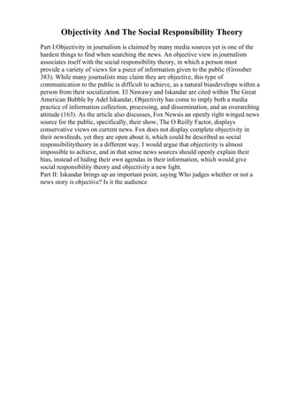 Objectivity And The Social Responsibility Theory
Part I:Objectivity in journalism is claimed by many media sources yet is one of the
hardest things to find when searching the news. An objective view in journalism
associates itself with the social responsibility theory, in which a person must
provide a variety of views for a piece of information given to the public (Grossber
383). While many journalists may claim they are objective, this type of
communication to the public is difficult to achieve, as a natural biasdevelops within a
person from their socialization. El Nawawy and Iskandar are cited within The Great
American Bubble by Adel Iskandar, Objectivity has come to imply both a media
practice of information collection, processing, and dissemination, and an overarching
attitude (163). As the article also discusses, Fox Newsis an openly right winged news
source for the public, specifically, their show, The O Reilly Factor, displays
conservative views on current news. Fox does not display complete objectivity in
their newsfeeds, yet they are open about it, which could be described as social
responsibilitytheory in a different way. I would argue that objectivity is almost
impossible to achieve, and in that sense news sources should openly explain their
bias, instead of hiding their own agendas in their information, which would give
social responsibility theory and objectivity a new light.
Part II: Iskandar brings up an important point, saying Who judges whether or not a
news story is objective? Is it the audience
 