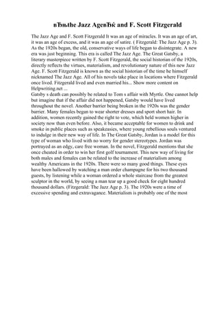 вЂњthe Jazz AgeвЂќ and F. Scott Fitzgerald
The Jazz Age and F. Scott Fitzgerald It was an age of miracles. It was an age of art,
it was an age of excess, and it was an age of satire. ( Fitzgerald: The Jazz Age p. 3).
As the 1920s began, the old, conservative ways of life began to disintegrate. A new
era was just beginning. This era is called The Jazz Age. The Great Gatsby, a
literary masterpiece written by F. Scott Fitzgerald, the social historian of the 1920s,
directly reflects the virtues, materialism, and revolutionary nature of this new Jazz
Age. F. Scott Fitzgerald is known as the social historian of the time he himself
nicknamed The Jazz Age. All of his novels take place in locations where Fitzgerald
once lived. Fitzgerald lived and even married his... Show more content on
Helpwriting.net ...
Gatsby s death can possibly be related to Tom s affair with Myrtle. One cannot help
but imagine that if the affair did not happened, Gatsby would have lived
throughout the novel. Another barrier being broken in the 1920s was the gender
barrier. Many females began to wear shorter dresses and sport short hair. In
addition, women recently gained the right to vote, which held women higher in
society now than even before. Also, it became acceptable for women to drink and
smoke in public places such as speakeasies, where young rebellious souls ventured
to indulge in their new way of life. In The Great Gatsby, Jordan is a model for this
type of woman who lived with no worry for gender stereotypes. Jordan was
portrayed as an edgy, care free woman. In the novel, Fitzgerald mentions that she
once cheated in order to win her first golf tournament. This new way of living for
both males and females can be related to the increase of materialism among
wealthy Americans in the 1920s. There were so many good things. These eyes
have been hallowed by watching a man order champagne for his two thousand
guests, by listening while a woman ordered a whole staircase from the greatest
sculptor in the world, by seeing a man tear up a good check for eight hundred
thousand dollars. (Fitzgerald: The Jazz Age p. 3). The 1920s were a time of
excessive spending and extravagance. Materialism is probably one of the most
 