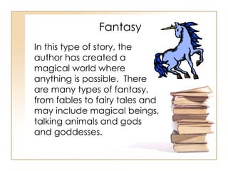 Fantasy In this type of story, the author has created a magical world where anything is possible.  There are many types of fantasy, from fables to fairy tales and may include magical beings, talking animals and gods and goddesses. 