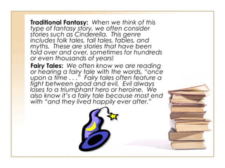 Traditional Fantasy:   When we think of this type of fantasy story, we often consider stories such as Cinderella.  This genre includes folk tales, tall tales, fables, and myths.  These are stories that have been told over and over, sometimes for hundreds or even thousands of years!  Fairy Tales:   We often know we are reading or hearing a fairy tale with the words, “once upon a time . . .”  Fairy tales often feature a fight between good and evil.  Evil always loses to a triumphant hero or heroine.  We also know it’s a fairy tale because most end with “and they lived happily ever after.” 