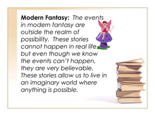 Modern Fantasy:   The events in modern fantasy are outside the realm of possibility.  These stories cannot happen in real life, but even though we know the events can’t happen, they are very believable.  These stories allow us to live in an imaginary world where anything is possible.  