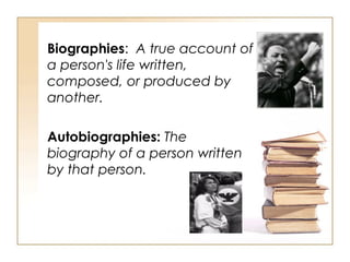 Biographies :  A true account of a person's life written, composed, or produced by another. Autobiographies:  The biography of a person written by that person. 