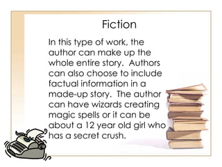 Fiction In this type of work, the author can make up the whole entire story.  Authors can also choose to include factual information in a made-up story.  The author can have wizards creating magic spells or it can be about a 12 year old girl who has a secret crush.  