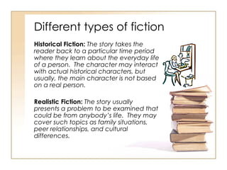 Different types of fiction Historical Fiction:  The story takes the reader back to a particular time period where they learn about the everyday life of a person.  The character may interact with actual historical characters, but usually, the main character is not based on a real person. Realistic Fiction:  The story usually presents a problem to be examined that could be from anybody’s life.  They may cover such topics as family situations, peer relationships, and cultural differences.  