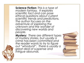 Science Fiction:  This is a type of modern fantasy.  It explores scientific fact and can pose ethical questions about current scientific trends and predictions.  The author focuses on the adventure of exploring the unknown and the wonder of discovering new worlds and people. Mystery:  There are different types of mystery stories, but usually a crime has been committed and the reader wants to try to figure out “whodunit”.  There is usually a great deal of suspense and intrigue abounds. 