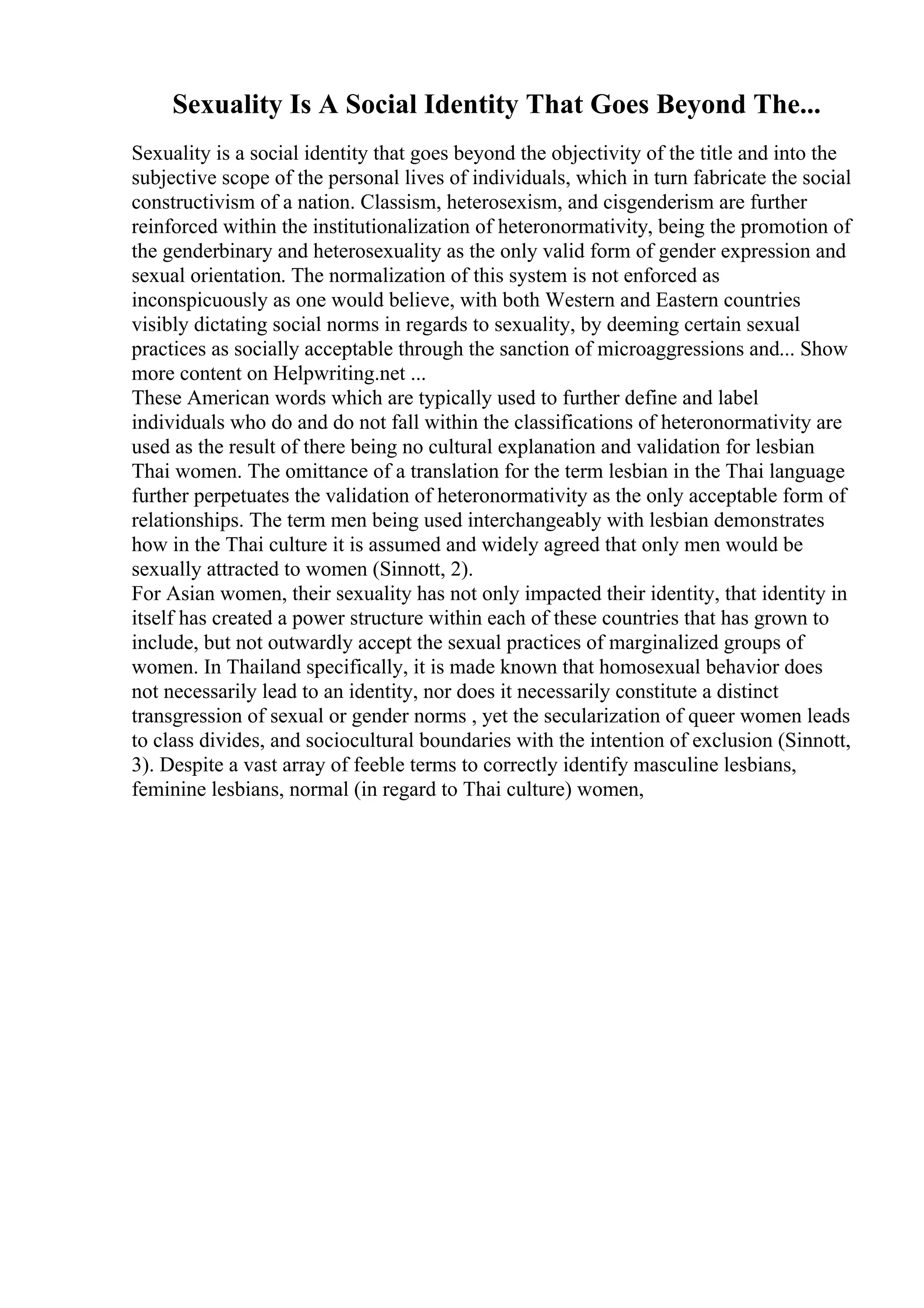 Sexuality Is A Social Identity That Goes Beyond The...
Sexuality is a social identity that goes beyond the objectivity of the title and into the
subjective scope of the personal lives of individuals, which in turn fabricate the social
constructivism of a nation. Classism, heterosexism, and cisgenderism are further
reinforced within the institutionalization of heteronormativity, being the promotion of
the genderbinary and heterosexuality as the only valid form of gender expression and
sexual orientation. The normalization of this system is not enforced as
inconspicuously as one would believe, with both Western and Eastern countries
visibly dictating social norms in regards to sexuality, by deeming certain sexual
practices as socially acceptable through the sanction of microaggressions and... Show
more content on Helpwriting.net ...
These American words which are typically used to further define and label
individuals who do and do not fall within the classifications of heteronormativity are
used as the result of there being no cultural explanation and validation for lesbian
Thai women. The omittance of a translation for the term lesbian in the Thai language
further perpetuates the validation of heteronormativity as the only acceptable form of
relationships. The term men being used interchangeably with lesbian demonstrates
how in the Thai culture it is assumed and widely agreed that only men would be
sexually attracted to women (Sinnott, 2).
For Asian women, their sexuality has not only impacted their identity, that identity in
itself has created a power structure within each of these countries that has grown to
include, but not outwardly accept the sexual practices of marginalized groups of
women. In Thailand specifically, it is made known that homosexual behavior does
not necessarily lead to an identity, nor does it necessarily constitute a distinct
transgression of sexual or gender norms , yet the secularization of queer women leads
to class divides, and sociocultural boundaries with the intention of exclusion (Sinnott,
3). Despite a vast array of feeble terms to correctly identify masculine lesbians,
feminine lesbians, normal (in regard to Thai culture) women,
 