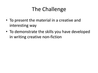 The Challenge
• To present the material in a creative and
interesting way
• To demonstrate the skills you have developed
in writing creative non-fiction
 