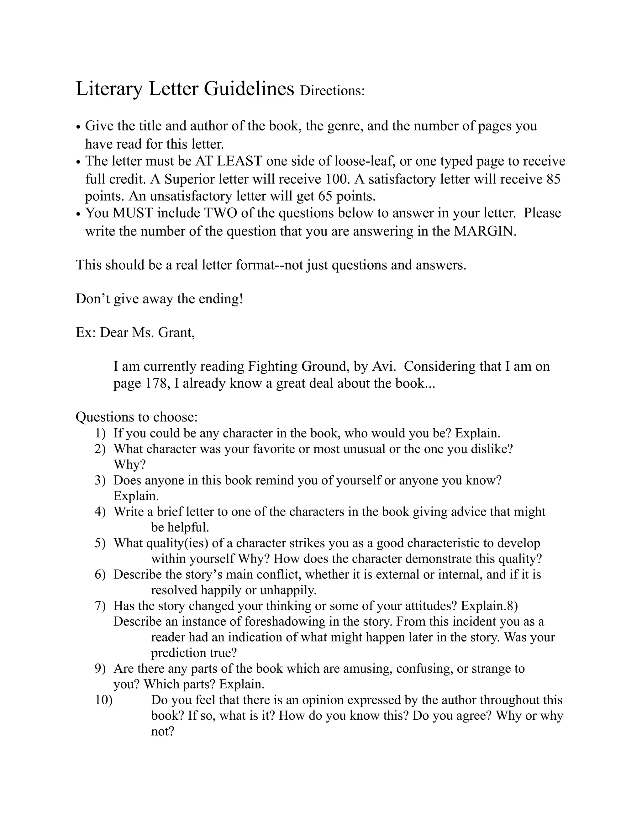 Literary Letter Guidelines Directions:
• Give the title and author of the book, the genre, and the number of pages you
  have read for this letter.
• The letter must be AT LEAST one side of loose-leaf, or one typed page to receive
  full credit. A Superior letter will receive 100. A satisfactory letter will receive 85
  points. An unsatisfactory letter will get 65 points.
• You MUST include TWO of the questions below to answer in your letter. Please
  write the number of the question that you are answering in the MARGIN.

This should be a real letter format--not just questions and answers.

Don’t give away the ending!

Ex: Dear Ms. Grant,

      I am currently reading Fighting Ground, by Avi. Considering that I am on
      page 178, I already know a great deal about the book...

Questions to choose:
   1) If you could be any character in the book, who would you be? Explain.
   2) What character was your favorite or most unusual or the one you dislike?
       Why?
   3) Does anyone in this book remind you of yourself or anyone you know?
       Explain.
   4) Write a brief letter to one of the characters in the book giving advice that might
             be helpful.
   5) What quality(ies) of a character strikes you as a good characteristic to develop
             within yourself Why? How does the character demonstrate this quality?
   6) Describe the story’s main conflict, whether it is external or internal, and if it is
             resolved happily or unhappily.
   7) Has the story changed your thinking or some of your attitudes? Explain.8)
       Describe an instance of foreshadowing in the story. From this incident you as a
             reader had an indication of what might happen later in the story. Was your
             prediction true?
   9) Are there any parts of the book which are amusing, confusing, or strange to
       you? Which parts? Explain.
   10)       Do you feel that there is an opinion expressed by the author throughout this
             book? If so, what is it? How do you know this? Do you agree? Why or why
             not?
 