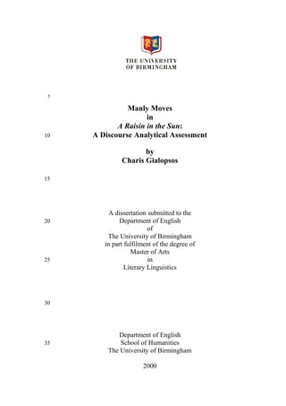 Manly Moves
in
A Raisin in the Sun:
A Discourse Analytical Assessment
by
Charis Gialopsos

A dissertation submitted to the
Department of English
of
The University of Birmingham
in part fulfilment of the degree of
Master of Arts
in
Literary Linguistics

Department of English
School of Humanities
The University of Birmingham
2000

 