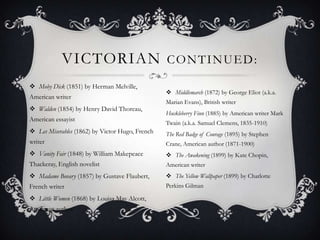 Moby Dick (1851) by Herman Melville, American writerWalden (1854) by Henry David Thoreau, American essayistLes Miserables (1862) by Victor Hugo, French writerVanity Fair (1848) by William Makepeace Thackeray, English novelistMadame Bovary (1857) by Gustave Flaubert, French writerLittle Women (1868) by Louisa May Alcott, American authorVictorian continued:Middlemarch (1872) by George Eliot (a.k.a. Marian Evans), British writerHuckleberry Finn (1885) by American writer Mark Twain (a.k.a. Samuel Clemens, 1835-1910)The Red Badge of Courage (1895) by Stephen Crane, American author (1871-1900)The Awakening (1899) by Kate Chopin, American writer The Yellow Wallpaper (1899) by Charlotte Perkins Gilman