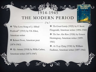 "The Love Song of J. Alfred Prufrock" (1915) by T.S. Eliot, American writerRobert Frost, American poet (1874-1963)My Antonia (1918) by Willa Cather, American writer (1873-1947)1914-1945 The modern periodThe Great Gatsby (1925) by F. Scott Fitzgerald, American writer (1896-1940)The Sun Also Rises (1926) by Ernest Hemingway, American writer (1899-1961)As I Lay Dying (1930) by William Faulkner, American writer (1897-1962)