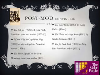 The Bell Jar (1963) by Sylvia Plath, American poet and author (1932-63)I Know Why the Caged Bird Sings (1970) by Maya Angelou, American author (1928-)The Bluest Eye (1970) by Toni Morrison, American author (1931-)                                                              Post-mod continued:The Color Purple (1982) by Alice Walker (1944-)                     The House on Mango Street (1983) by Sandra Cisneros (1954-)The Joy Luck Club (1989) by Amy Tan, American writer (1952-)
