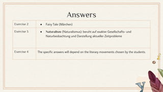 Answers
Exercise 2 ● Fairy Tale (Märchen)
Exercise 3 ● Naturalism (Naturalismus): beruht auf exakter Gesellschafts- und
Naturbeobachtung und Darstellung aktueller Zeitprobleme
Exercise 4 The specific answers will depend on the literary movements chosen by the students.
 
