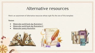 Here’s an assortment of alternative resources whose style fits the one of this template:
Vectors
● Watercolor world book day illustration I
● Watercolor world book day illustration II
● Watercolor poetry illustration
Alternative resources
 