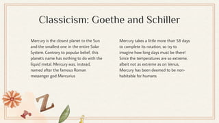 Classicism: Goethe and Schiller
Mercury takes a little more than 58 days
to complete its rotation, so try to
imagine how long days must be there!
Since the temperatures are so extreme,
albeit not as extreme as on Venus,
Mercury has been deemed to be non-
habitable for humans
Mercury is the closest planet to the Sun
and the smallest one in the entire Solar
System. Contrary to popular belief, this
planet's name has nothing to do with the
liquid metal. Mercury was, instead,
named after the famous Roman
messenger god Mercurius
 