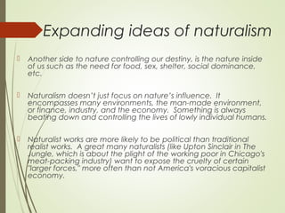 Expanding ideas of naturalism
 Another side to nature controlling our destiny, is the nature inside
of us such as the need for food, sex, shelter, social dominance,
etc.
 Naturalism doesn’t just focus on nature’s influence. It
encompasses many environments, the man-made environment,
or finance, industry, and the economy.  Something is always
beating down and controlling the lives of lowly individual humans.
 Naturalist works are more likely to be political than traditional
realist works.  A great many naturalists (like Upton Sinclair in The
Jungle, which is about the plight of the working poor in Chicago's
meat-packing industry) want to expose the cruelty of certain
"larger forces," more often than not America's voracious capitalist
economy.
 