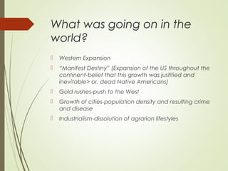 What was going on in the
world?
 Western Expansion
 “Manifest Destiny” (Expansion of the US throughout the
continent-belief that this growth was justified and
inevitable> or, dead Native Americans)
 Gold rushes-push to the West
 Growth of cities-population density and resulting crime
and disease
 Industrialism-dissolution of agrarian lifestyles
 