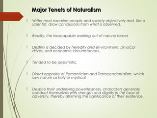 Major Tenets of NaturalismMajor Tenets of Naturalism
 Writer must examine people and society objectively and, like a
scientist, draw conclusions from what is observed.
 Reality: the inescapable working out of natural forces
 Destiny is decided by heredity and environment, physical
drives, and economic circumstances.
 Tended to be pessimistic.
 Direct opposite of Romanticism and Transcendentalism, which
saw nature as holy or mystical
 Despite their underlying powerlessness, characters generally
conduct themselves with strength and dignity in the face of
adversity, thereby affirming the significance of their existence.
 