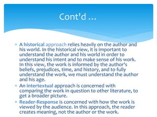  A historical approach relies heavily on the author and
his world. In the historical view, it is important to
understand the author and his world in order to
understand his intent and to make sense of his work.
In this view, the work is informed by the author's
beliefs, prejudices, time, and history, and to fully
understand the work, we must understand the author
and his age.
 An intertextual approach is concerned with
comparing the work in question to other literature, to
get a broader picture.
 Reader-Response is concerned with how the work is
viewed by the audience. In this approach, the reader
creates meaning, not the author or the work.
Cont'd …
 