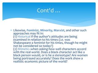  Likewise, Feminist, Minority, Marxist, and other such
approaches may fit in:
(1) Historical if the author's attitudes are being
examined in relation to his times (i.e. was
Shakespeare a feminist for his times, though he might
not be considered so today?)
(2) Mimetic--when asking how well characters accord
with the real world. Does a black character act like a
black person would, or is he a stereotype? Are women
being portrayed accurately? Does the work show a
realistic economic picture of the world?
Cont'd …
 