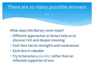 What does this literary work mean?
 Different approaches or lenses help us to
discover rich and deeper meaning
 Each lens has its strengths and weaknesses
 Each lens is valuable
 Try to become a pluralist rather than an
inflexible supporter of one
There are so many possible answers
…
 