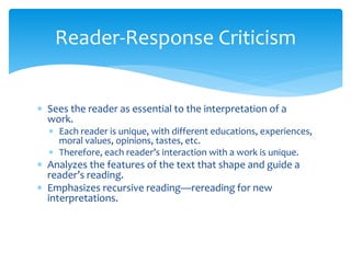 Reader-Response Criticism
 Sees the reader as essential to the interpretation of a
work.
 Each reader is unique, with different educations, experiences,
moral values, opinions, tastes, etc.
 Therefore, each reader’s interaction with a work is unique.
 Analyzes the features of the text that shape and guide a
reader’s reading.
 Emphasizes recursive reading—rereading for new
interpretations.
 