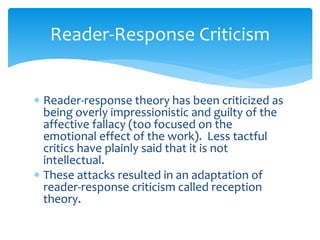 Reader-Response Criticism
 Reader-response theory has been criticized as
being overly impressionistic and guilty of the
affective fallacy (too focused on the
emotional effect of the work). Less tactful
critics have plainly said that it is not
intellectual.
 These attacks resulted in an adaptation of
reader-response criticism called reception
theory.
 