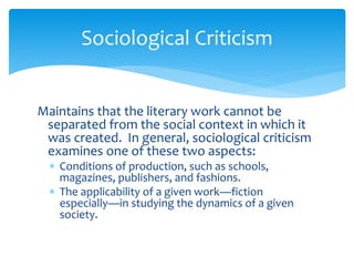 Sociological Criticism
Maintains that the literary work cannot be
separated from the social context in which it
was created. In general, sociological criticism
examines one of these two aspects:
 Conditions of production, such as schools,
magazines, publishers, and fashions.
 The applicability of a given work—fiction
especially—in studying the dynamics of a given
society.
 