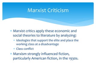 Marxist Criticism
 Marxist critics apply these economic and
social theories to literature by analyzing:
 Ideologies that support the elite and place the
working class at a disadvantage
 Class conflict
 Marxism strongly influenced fiction,
particularly American fiction, in the 1930s.
 