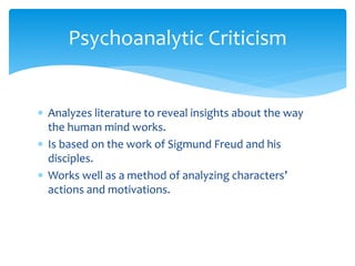 Psychoanalytic Criticism
 Analyzes literature to reveal insights about the way
the human mind works.
 Is based on the work of Sigmund Freud and his
disciples.
 Works well as a method of analyzing characters’
actions and motivations.
 