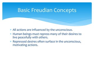 Basic Freudian Concepts
 All actions are influenced by the unconscious.
 Human beings must repress many of their desires to
live peacefully with others.
 Repressed desires often surface in the unconscious,
motivating actions.
 